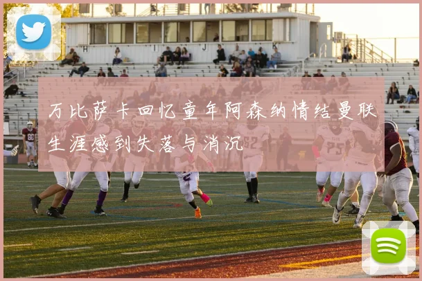 万比萨卡回忆童年阿森纳情结曼联生涯感到失落与消沉