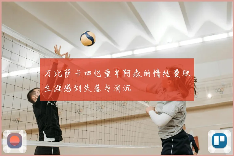 万比萨卡回忆童年阿森纳情结曼联生涯感到失落与消沉