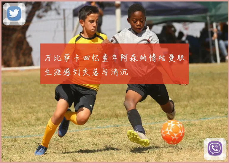万比萨卡回忆童年阿森纳情结曼联生涯感到失落与消沉