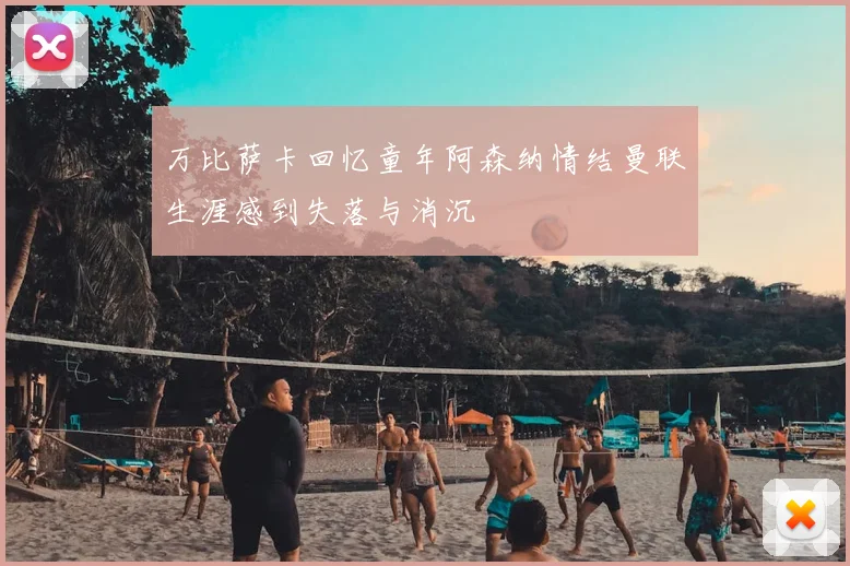 万比萨卡回忆童年阿森纳情结曼联生涯感到失落与消沉
