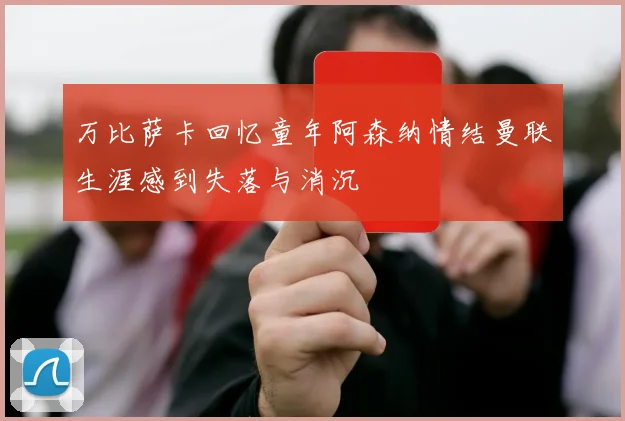 万比萨卡回忆童年阿森纳情结曼联生涯感到失落与消沉
