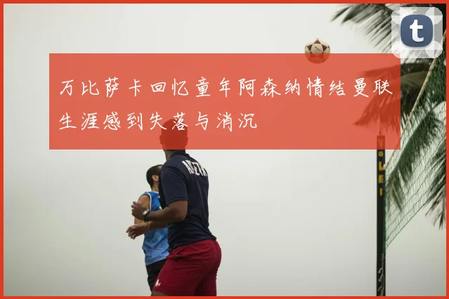 万比萨卡回忆童年阿森纳情结曼联生涯感到失落与消沉