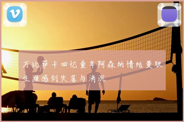 万比萨卡回忆童年阿森纳情结曼联生涯感到失落与消沉