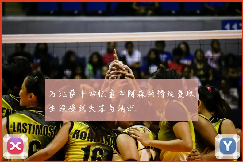 万比萨卡回忆童年阿森纳情结曼联生涯感到失落与消沉