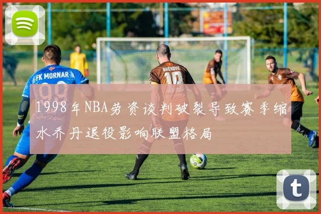 1998年NBA劳资谈判破裂导致赛季缩水乔丹退役影响联盟格局