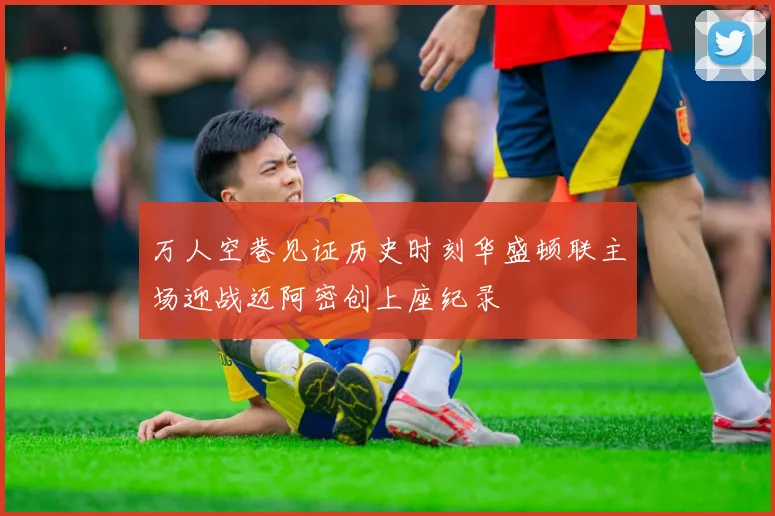 万人空巷见证历史时刻华盛顿联主场迎战迈阿密创上座纪录