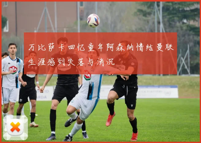 万比萨卡回忆童年阿森纳情结曼联生涯感到失落与消沉