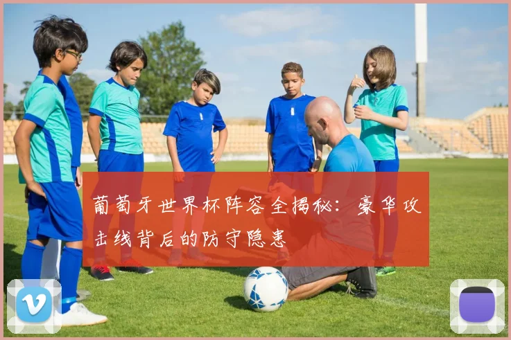 葡萄牙世界杯阵容全揭秘：豪华攻击线背后的防守隐患