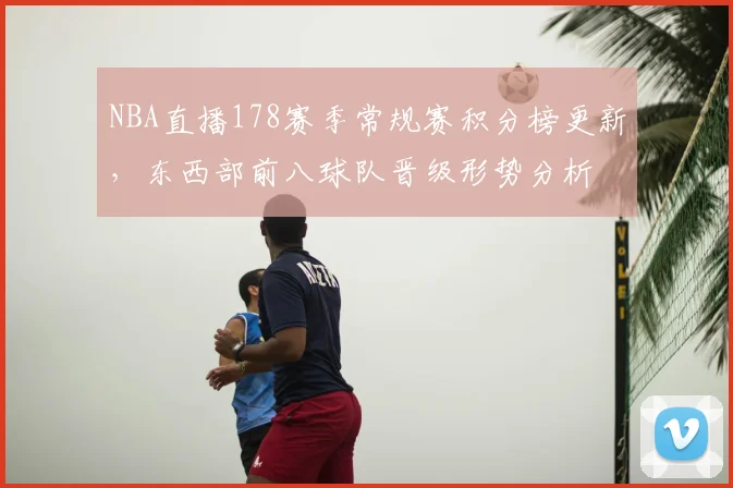 NBA直播178赛季常规赛积分榜更新，东西部前八球队晋级形势分析