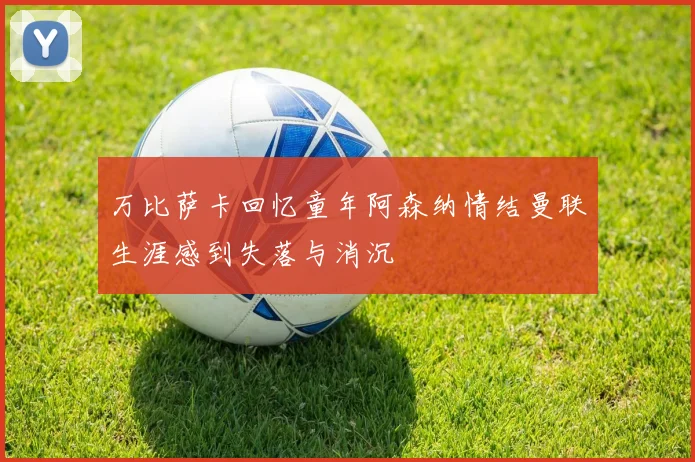 万比萨卡回忆童年阿森纳情结曼联生涯感到失落与消沉