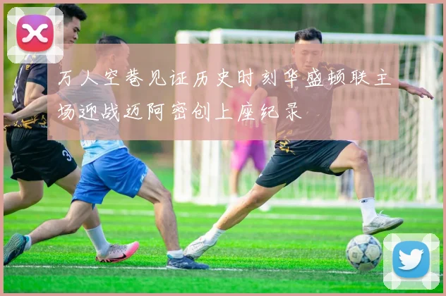 万人空巷见证历史时刻华盛顿联主场迎战迈阿密创上座纪录