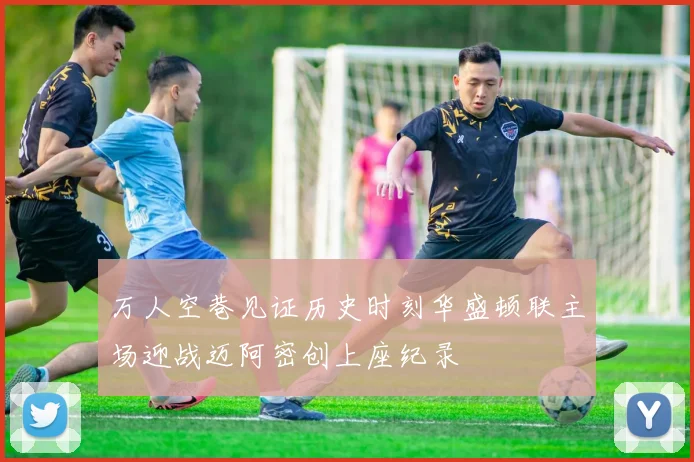 万人空巷见证历史时刻华盛顿联主场迎战迈阿密创上座纪录