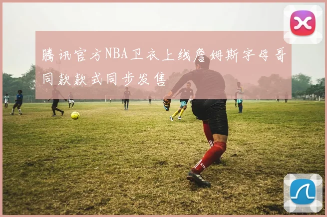 腾讯官方NBA卫衣上线詹姆斯字母哥同款款式同步发售