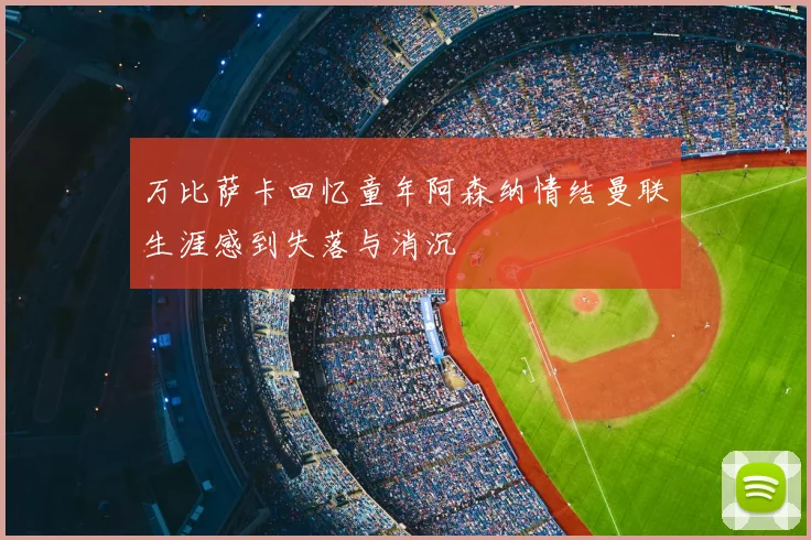 万比萨卡回忆童年阿森纳情结曼联生涯感到失落与消沉