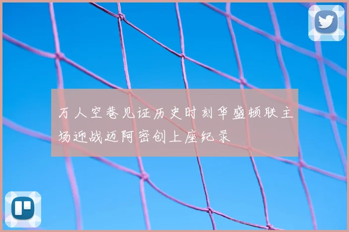 万人空巷见证历史时刻华盛顿联主场迎战迈阿密创上座纪录