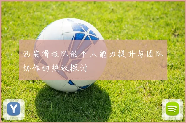 西安滑板队的个人能力提升与团队协作的热议探讨