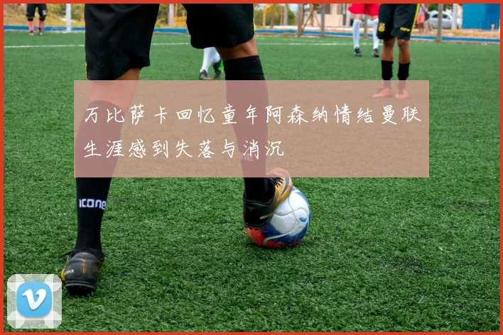 万比萨卡回忆童年阿森纳情结曼联生涯感到失落与消沉