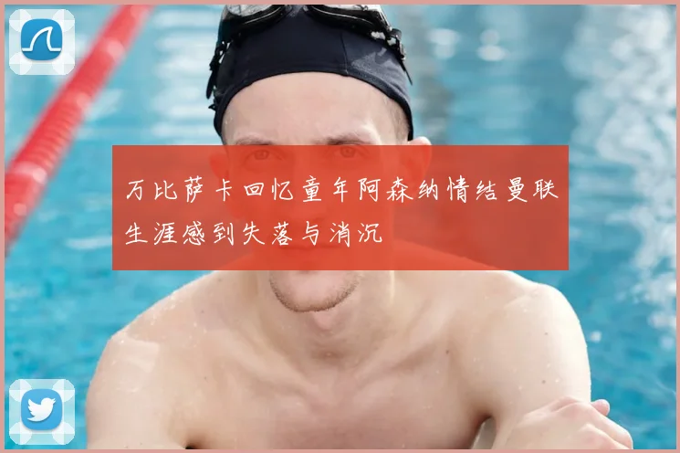 万比萨卡回忆童年阿森纳情结曼联生涯感到失落与消沉
