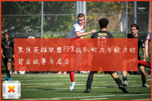 聚焦英雄联盟FPX战队耐力与毅力的背后故事与启示