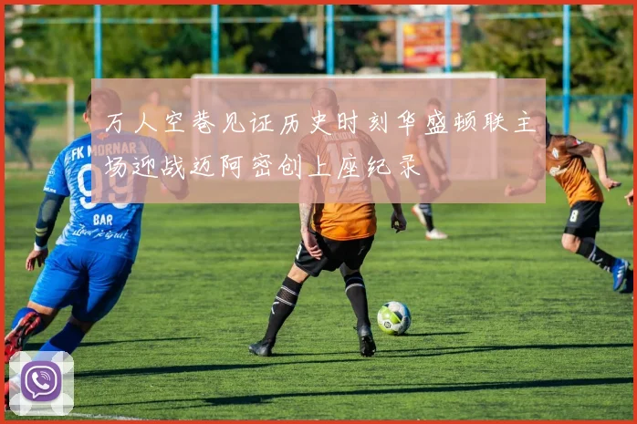 万人空巷见证历史时刻华盛顿联主场迎战迈阿密创上座纪录