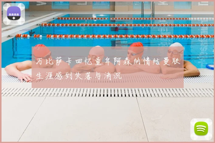 万比萨卡回忆童年阿森纳情结曼联生涯感到失落与消沉