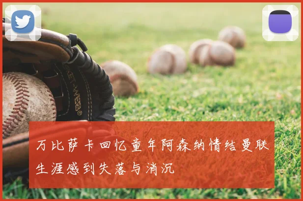 万比萨卡回忆童年阿森纳情结曼联生涯感到失落与消沉