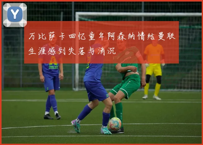 万比萨卡回忆童年阿森纳情结曼联生涯感到失落与消沉