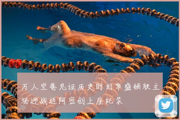 万人空巷见证历史时刻华盛顿联主场迎战迈阿密创上座纪录