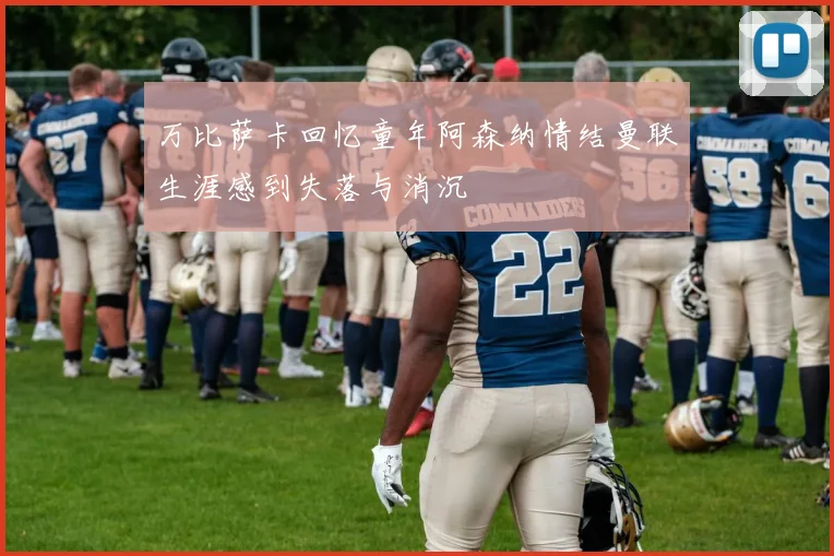 万比萨卡回忆童年阿森纳情结曼联生涯感到失落与消沉