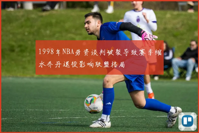 1998年NBA劳资谈判破裂导致赛季缩水乔丹退役影响联盟格局