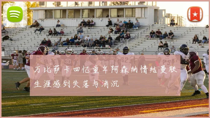 万比萨卡回忆童年阿森纳情结曼联生涯感到失落与消沉