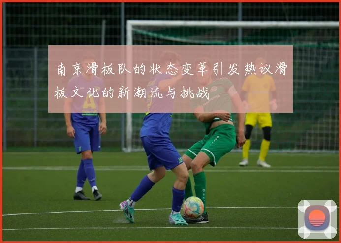南京滑板队的状态变革引发热议滑板文化的新潮流与挑战