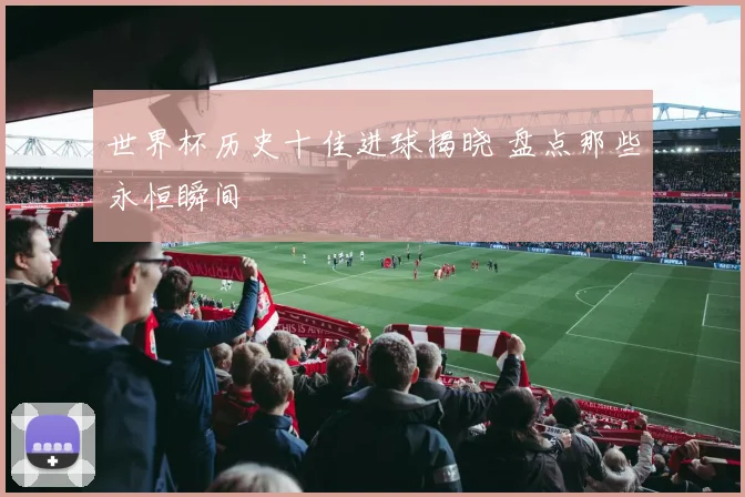 世界杯历史十佳进球揭晓 盘点那些永恒瞬间
