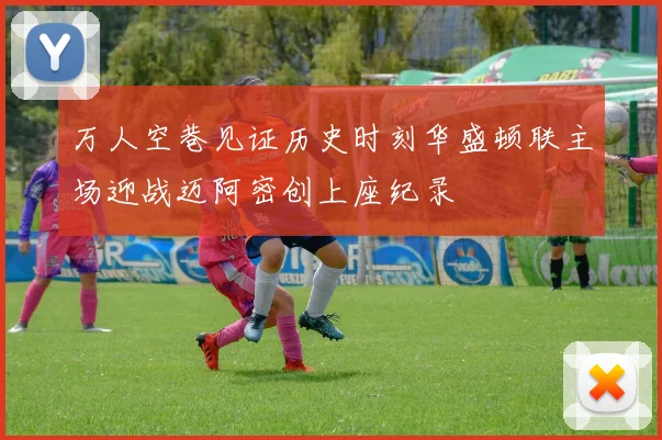 万人空巷见证历史时刻华盛顿联主场迎战迈阿密创上座纪录