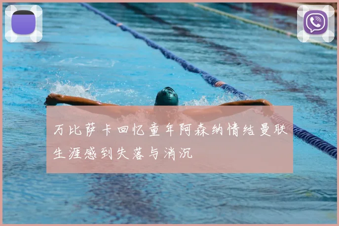 万比萨卡回忆童年阿森纳情结曼联生涯感到失落与消沉