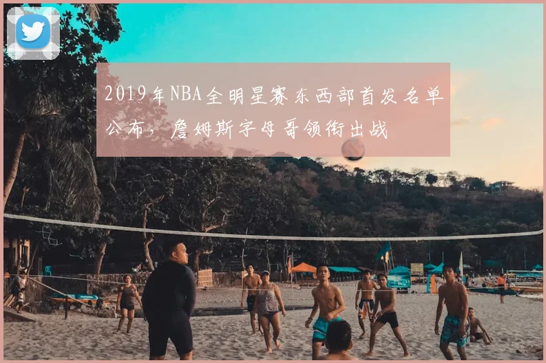 2019年NBA全明星赛东西部首发名单公布，詹姆斯字母哥领衔出战