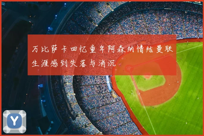万比萨卡回忆童年阿森纳情结曼联生涯感到失落与消沉