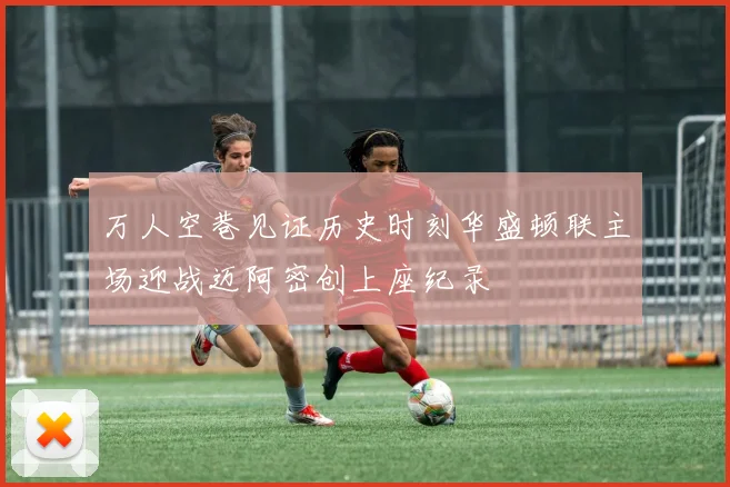万人空巷见证历史时刻华盛顿联主场迎战迈阿密创上座纪录