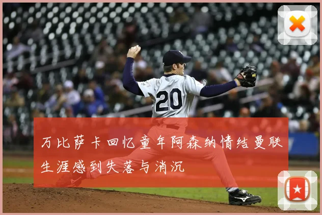 万比萨卡回忆童年阿森纳情结曼联生涯感到失落与消沉