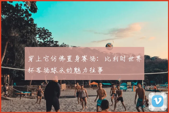 穿上它仿佛置身赛场：比利时世界杯客场球衣的魅力往事