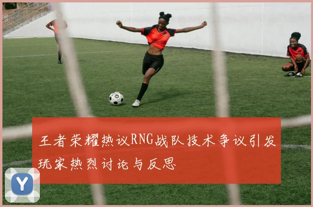 王者荣耀热议RNG战队技术争议引发玩家热烈讨论与反思
