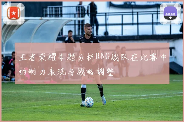 王者荣耀专题分析RNG战队在比赛中的耐力表现与战略调整