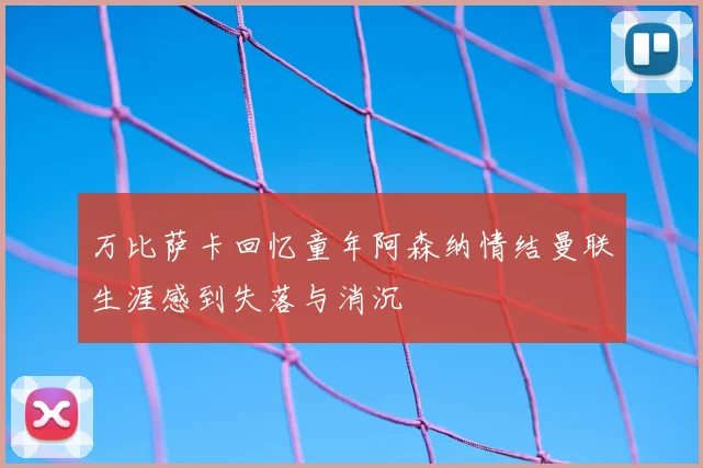 万比萨卡回忆童年阿森纳情结曼联生涯感到失落与消沉