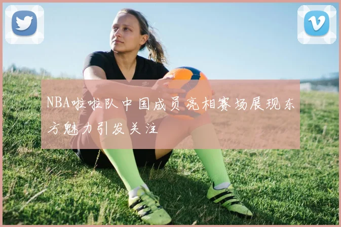 NBA啦啦队中国成员亮相赛场展现东方魅力引发关注