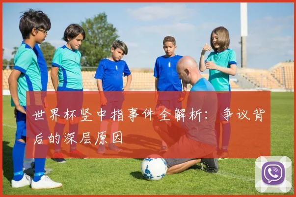 世界杯竖中指事件全解析：争议背后的深层原因