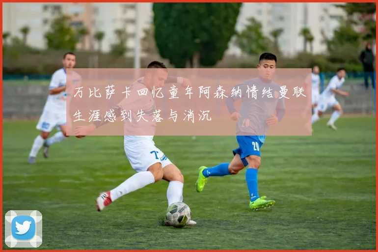 万比萨卡回忆童年阿森纳情结曼联生涯感到失落与消沉