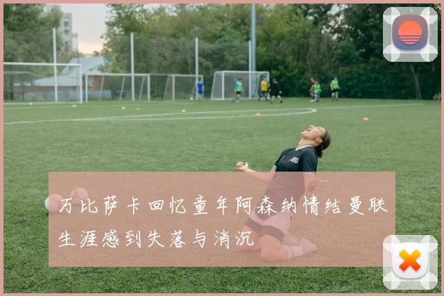 万比萨卡回忆童年阿森纳情结曼联生涯感到失落与消沉