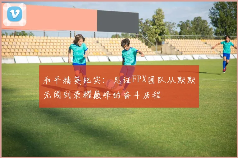 和平精英纪实:见证FPX团队从默默无闻到荣耀巅峰的奋斗历程