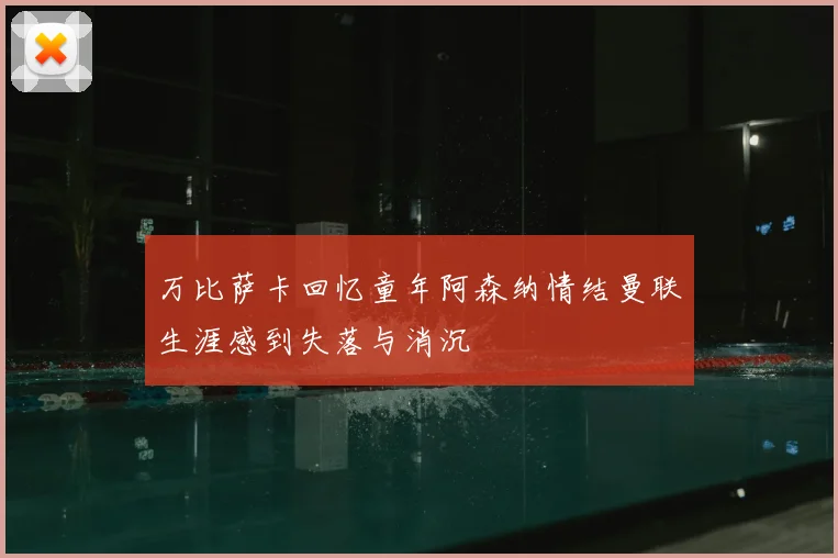 万比萨卡回忆童年阿森纳情结曼联生涯感到失落与消沉