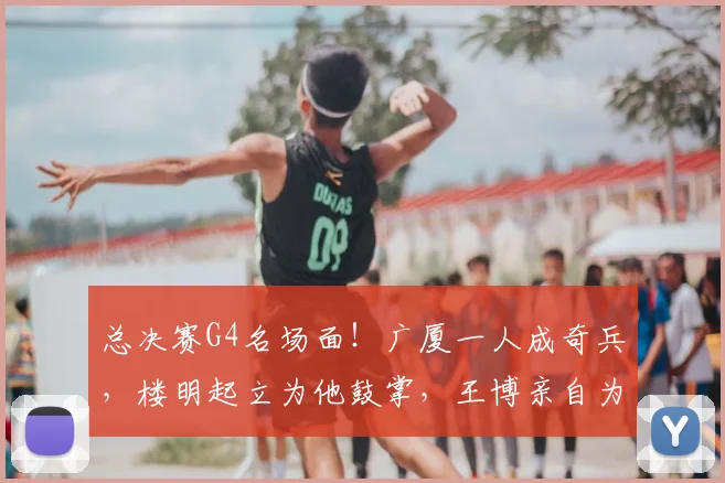 总决赛G4名场面!广厦一人成奇兵,楼明起立为他鼓掌,王博亲自为他递水